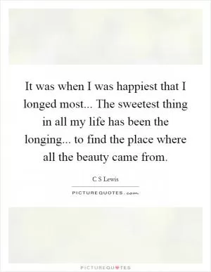 It was when I was happiest that I longed most... The sweetest thing in all my life has been the longing... to find the place where all the beauty came from Picture Quote #1
