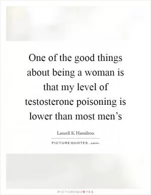 One of the good things about being a woman is that my level of testosterone poisoning is lower than most men’s Picture Quote #1