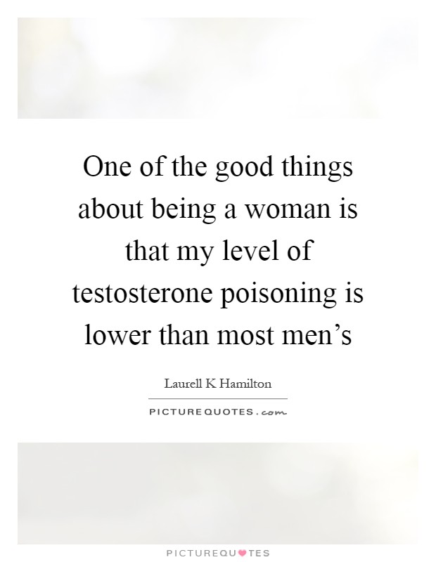 One of the good things about being a woman is that my level of testosterone poisoning is lower than most men's Picture Quote #1