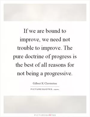 If we are bound to improve, we need not trouble to improve. The pure doctrine of progress is the best of all reasons for not being a progressive Picture Quote #1