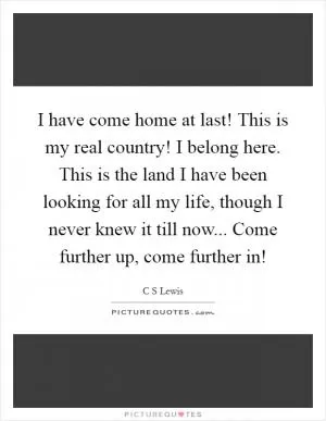 I have come home at last! This is my real country! I belong here. This is the land I have been looking for all my life, though I never knew it till now... Come further up, come further in! Picture Quote #1