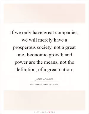 If we only have great companies, we will merely have a prosperous society, not a great one. Economic growth and power are the means, not the definition, of a great nation Picture Quote #1
