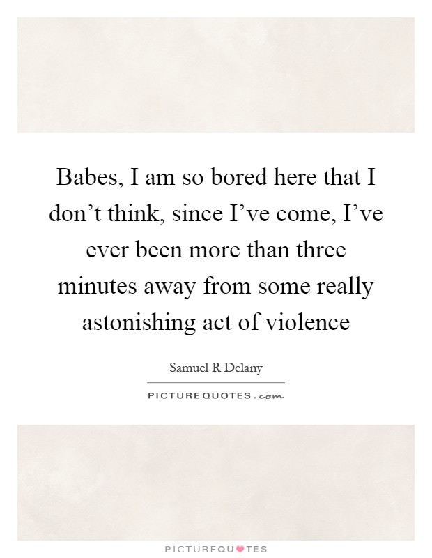 Babes, I am so bored here that I don't think, since I've come, I've ever been more than three minutes away from some really astonishing act of violence Picture Quote #1