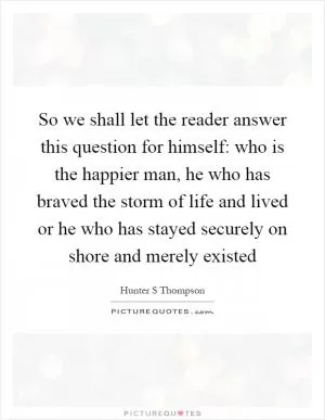 So we shall let the reader answer this question for himself: who is the happier man, he who has braved the storm of life and lived or he who has stayed securely on shore and merely existed Picture Quote #1