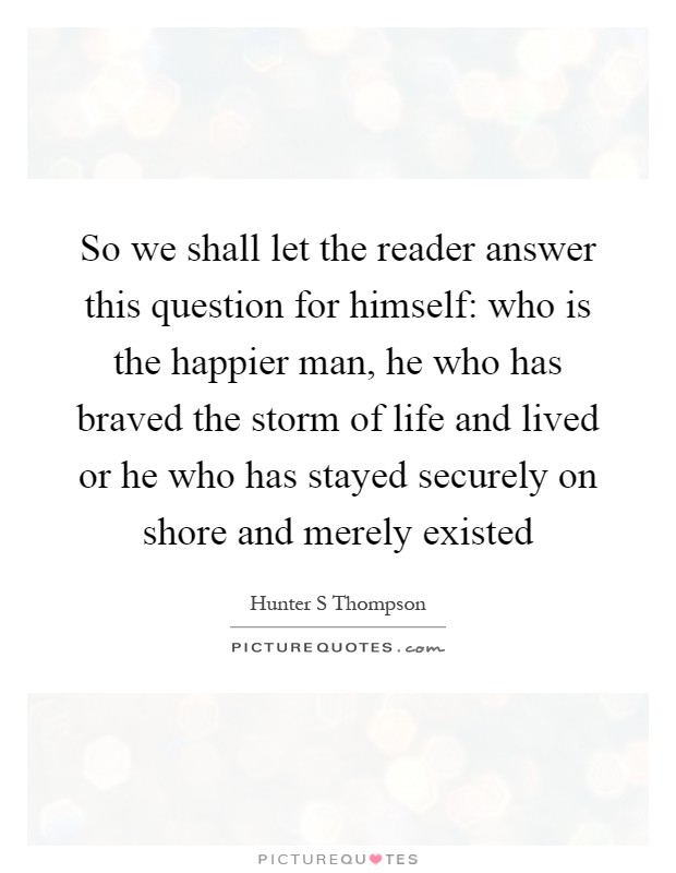 So we shall let the reader answer this question for himself: who is the happier man, he who has braved the storm of life and lived or he who has stayed securely on shore and merely existed Picture Quote #1