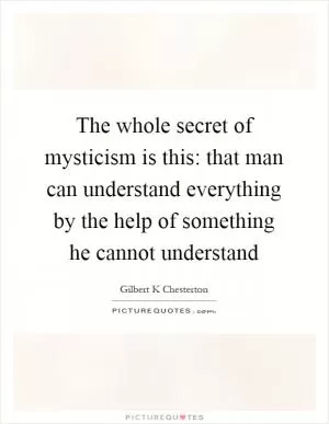 The whole secret of mysticism is this: that man can understand everything by the help of something he cannot understand Picture Quote #1
