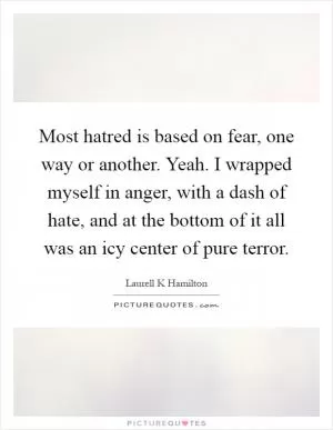 Most hatred is based on fear, one way or another. Yeah. I wrapped myself in anger, with a dash of hate, and at the bottom of it all was an icy center of pure terror Picture Quote #1