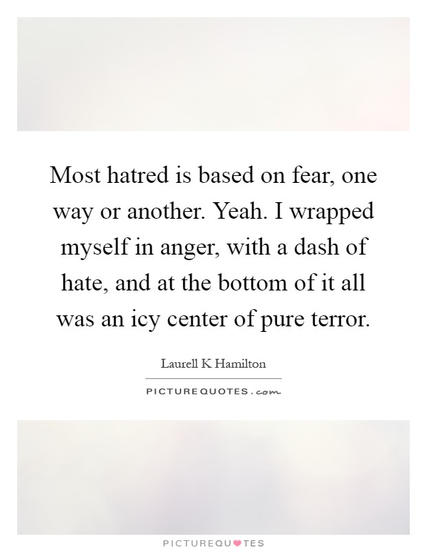 Most hatred is based on fear, one way or another. Yeah. I wrapped myself in anger, with a dash of hate, and at the bottom of it all was an icy center of pure terror Picture Quote #1