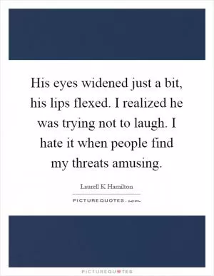 His eyes widened just a bit, his lips flexed. I realized he was trying not to laugh. I hate it when people find my threats amusing Picture Quote #1