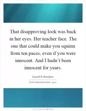 That disapproving look was back in her eyes. Her teacher face. The one that could make you squirm from ten paces, even if you were innocent. And I hadn’t been innocent for years Picture Quote #1