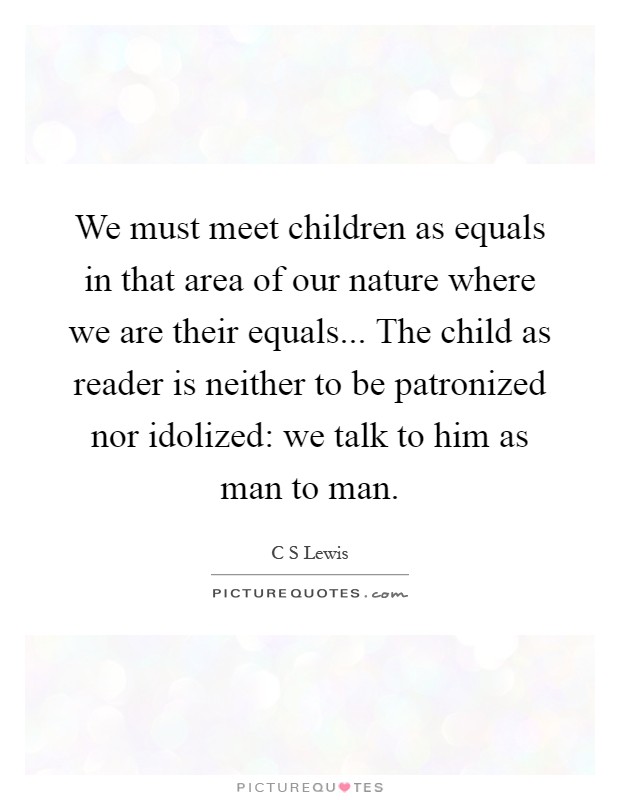 We must meet children as equals in that area of our nature where we are their equals... The child as reader is neither to be patronized nor idolized: we talk to him as man to man Picture Quote #1