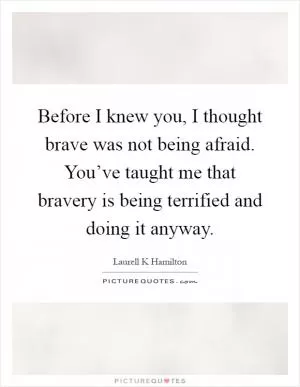Before I knew you, I thought brave was not being afraid. You’ve taught me that bravery is being terrified and doing it anyway Picture Quote #1