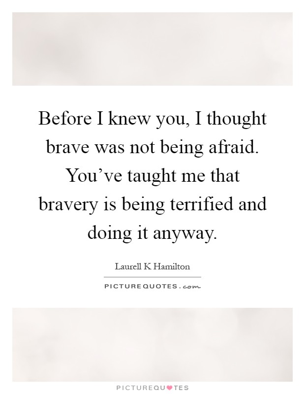 Before I knew you, I thought brave was not being afraid. You've taught me that bravery is being terrified and doing it anyway Picture Quote #1