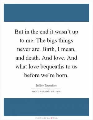But in the end it wasn’t up to me. The bigs things never are. Birth, I mean, and death. And love. And what love bequeaths to us before we’re born Picture Quote #1