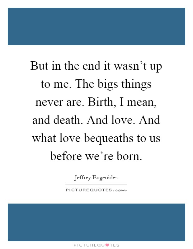 But in the end it wasn't up to me. The bigs things never are. Birth, I mean, and death. And love. And what love bequeaths to us before we're born Picture Quote #1