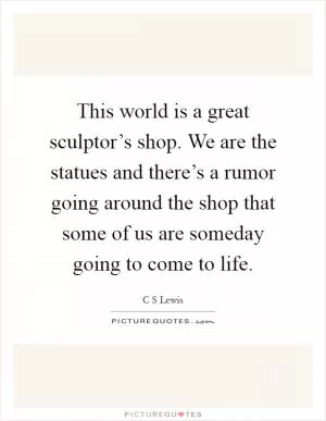 This world is a great sculptor’s shop. We are the statues and there’s a rumor going around the shop that some of us are someday going to come to life Picture Quote #1
