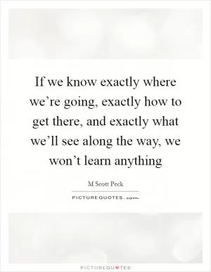 If we know exactly where we’re going, exactly how to get there, and exactly what we’ll see along the way, we won’t learn anything Picture Quote #1
