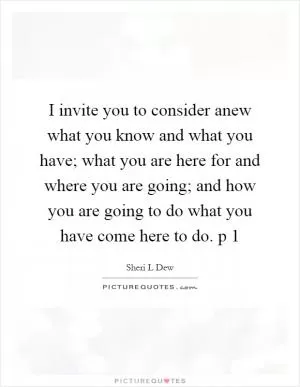 I invite you to consider anew what you know and what you have; what you are here for and where you are going; and how you are going to do what you have come here to do. p 1 Picture Quote #1
