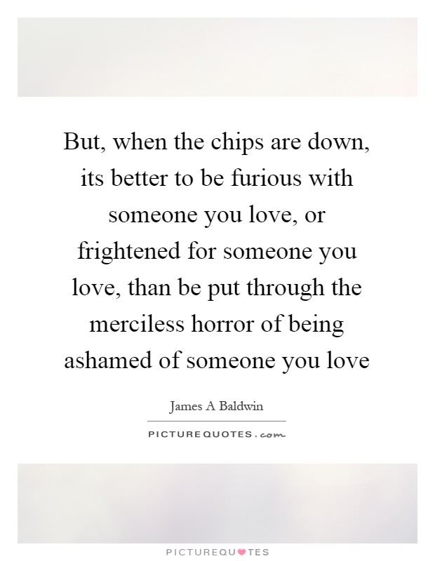 But, when the chips are down, its better to be furious with someone you love, or frightened for someone you love, than be put through the merciless horror of being ashamed of someone you love Picture Quote #1