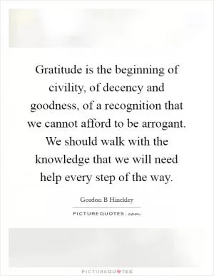 Gratitude is the beginning of civility, of decency and goodness, of a recognition that we cannot afford to be arrogant. We should walk with the knowledge that we will need help every step of the way Picture Quote #1