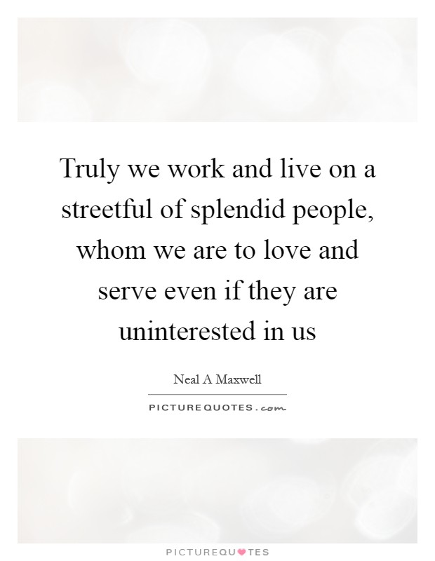 Truly we work and live on a streetful of splendid people, whom we are to love and serve even if they are uninterested in us Picture Quote #1