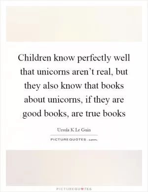 Children know perfectly well that unicorns aren’t real, but they also know that books about unicorns, if they are good books, are true books Picture Quote #1