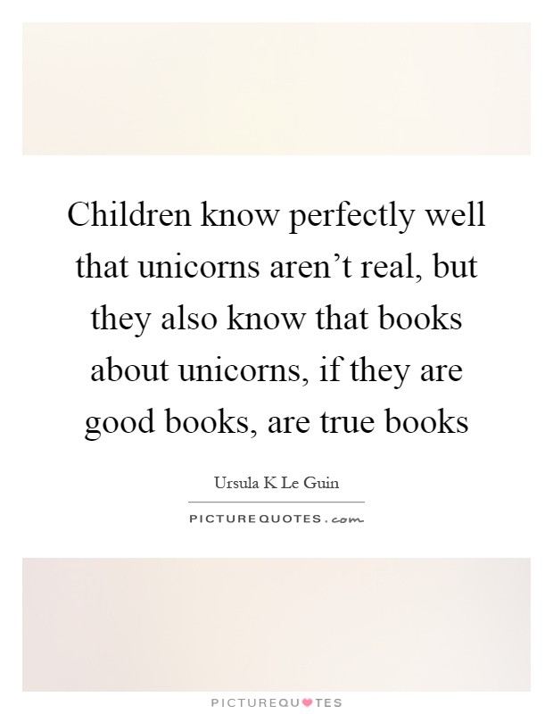 Children know perfectly well that unicorns aren't real, but they also know that books about unicorns, if they are good books, are true books Picture Quote #1