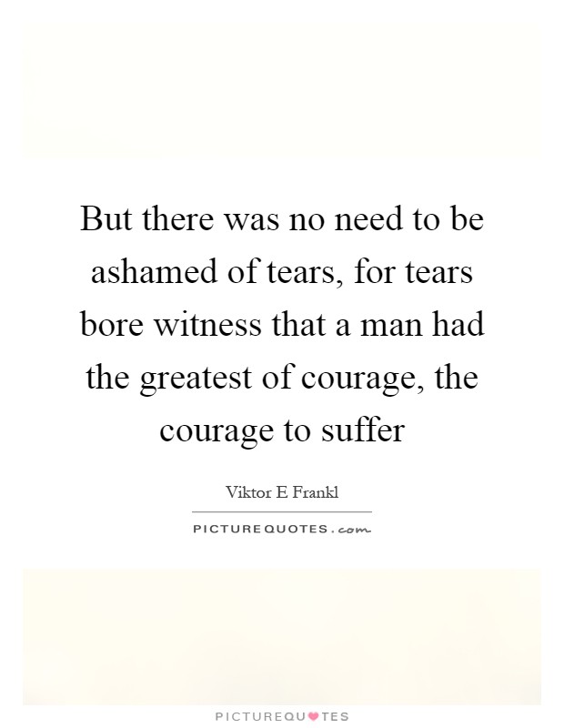 But there was no need to be ashamed of tears, for tears bore witness that a man had the greatest of courage, the courage to suffer Picture Quote #1