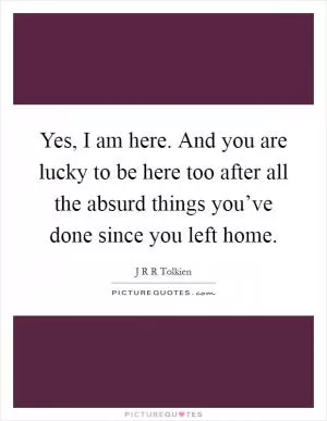 Yes, I am here. And you are lucky to be here too after all the absurd things you’ve done since you left home Picture Quote #1