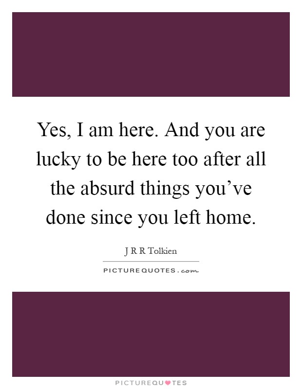 Yes, I am here. And you are lucky to be here too after all the absurd things you've done since you left home Picture Quote #1