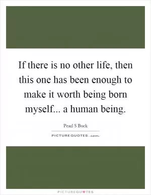 If there is no other life, then this one has been enough to make it worth being born myself... a human being Picture Quote #1