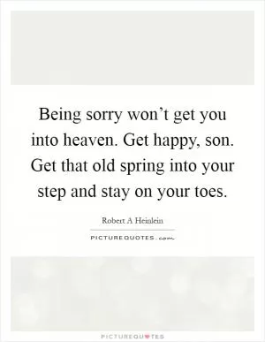 Being sorry won’t get you into heaven. Get happy, son. Get that old spring into your step and stay on your toes Picture Quote #1