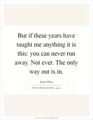 But if these years have taught me anything it is this: you can never run away. Not ever. The only way out is in Picture Quote #1