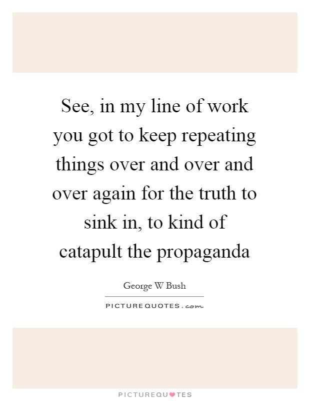 See, in my line of work you got to keep repeating things over and over and over again for the truth to sink in, to kind of catapult the propaganda Picture Quote #1