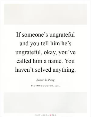 If someone’s ungrateful and you tell him he’s ungrateful, okay, you’ve called him a name. You haven’t solved anything Picture Quote #1