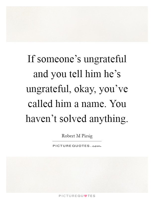 If someone's ungrateful and you tell him he's ungrateful, okay, you've called him a name. You haven't solved anything Picture Quote #1
