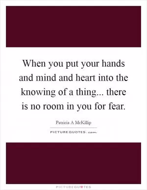 When you put your hands and mind and heart into the knowing of a thing... there is no room in you for fear Picture Quote #1