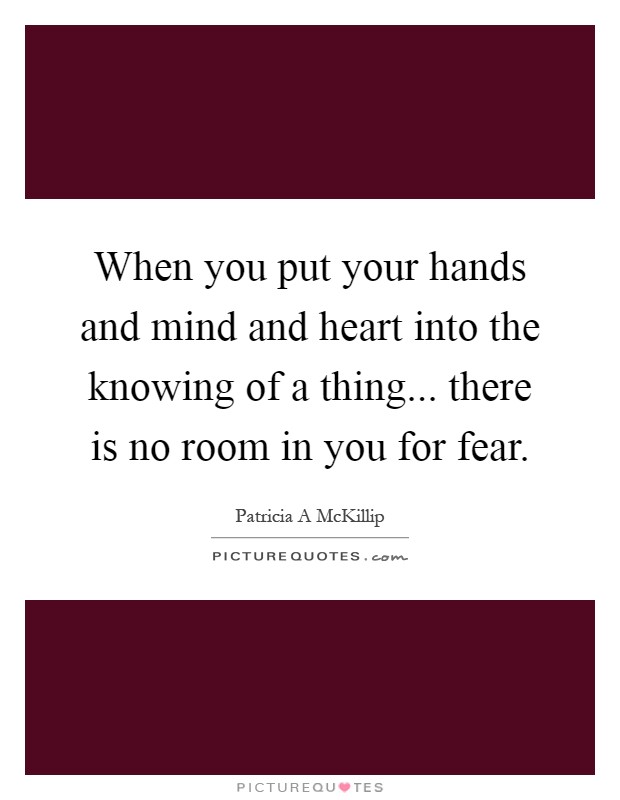When you put your hands and mind and heart into the knowing of a thing... there is no room in you for fear Picture Quote #1