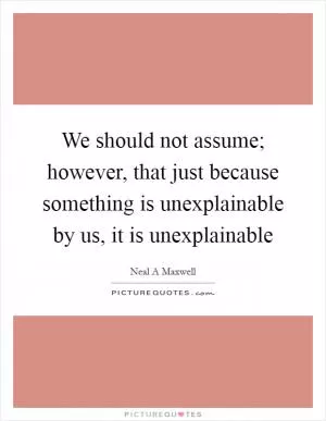 We should not assume; however, that just because something is unexplainable by us, it is unexplainable Picture Quote #1