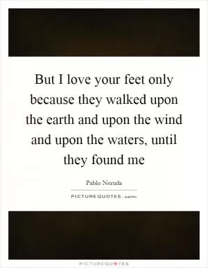 But I love your feet only because they walked upon the earth and upon the wind and upon the waters, until they found me Picture Quote #1