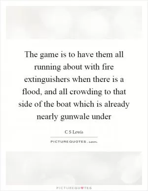 The game is to have them all running about with fire extinguishers when there is a flood, and all crowding to that side of the boat which is already nearly gunwale under Picture Quote #1