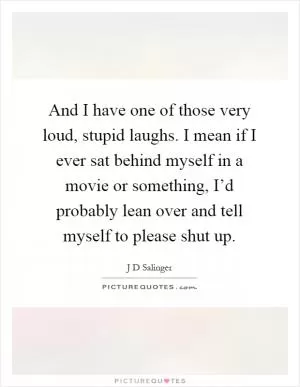 And I have one of those very loud, stupid laughs. I mean if I ever sat behind myself in a movie or something, I’d probably lean over and tell myself to please shut up Picture Quote #1