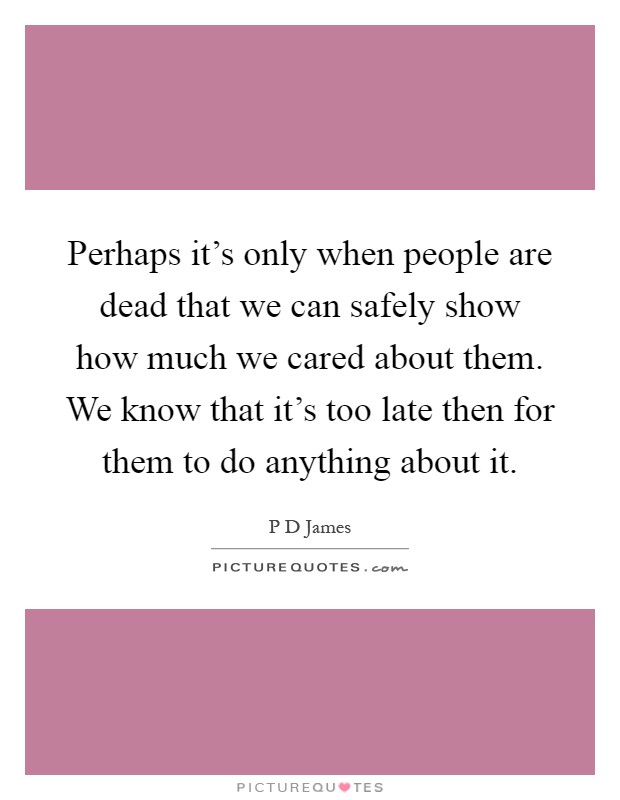Perhaps it's only when people are dead that we can safely show how much we cared about them. We know that it's too late then for them to do anything about it Picture Quote #1