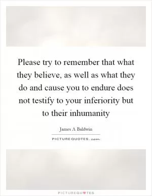 Please try to remember that what they believe, as well as what they do and cause you to endure does not testify to your inferiority but to their inhumanity Picture Quote #1