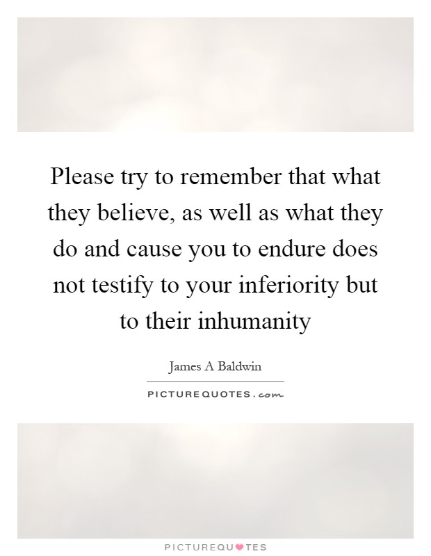 Please try to remember that what they believe, as well as what they do and cause you to endure does not testify to your inferiority but to their inhumanity Picture Quote #1