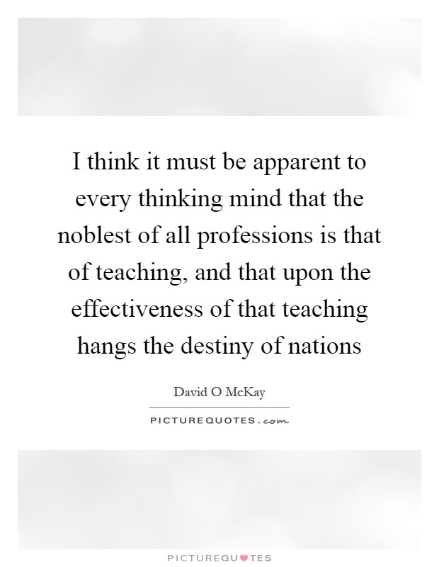 I think it must be apparent to every thinking mind that the noblest of all professions is that of teaching, and that upon the effectiveness of that teaching hangs the destiny of nations Picture Quote #1