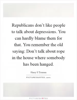Republicans don’t like people to talk about depressions. You can hardly blame them for that. You remember the old saying: Don’t talk about rope in the house where somebody has been hanged Picture Quote #1