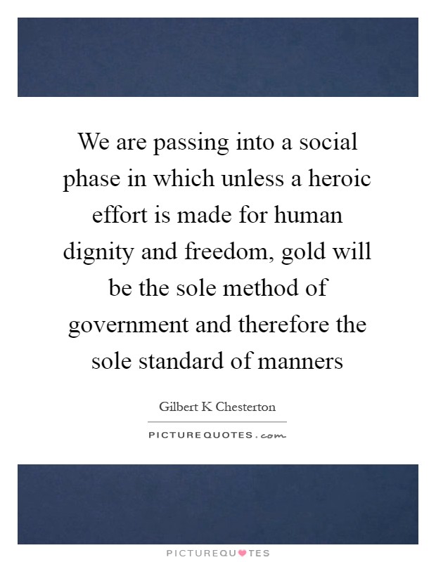 We are passing into a social phase in which unless a heroic effort is made for human dignity and freedom, gold will be the sole method of government and therefore the sole standard of manners Picture Quote #1