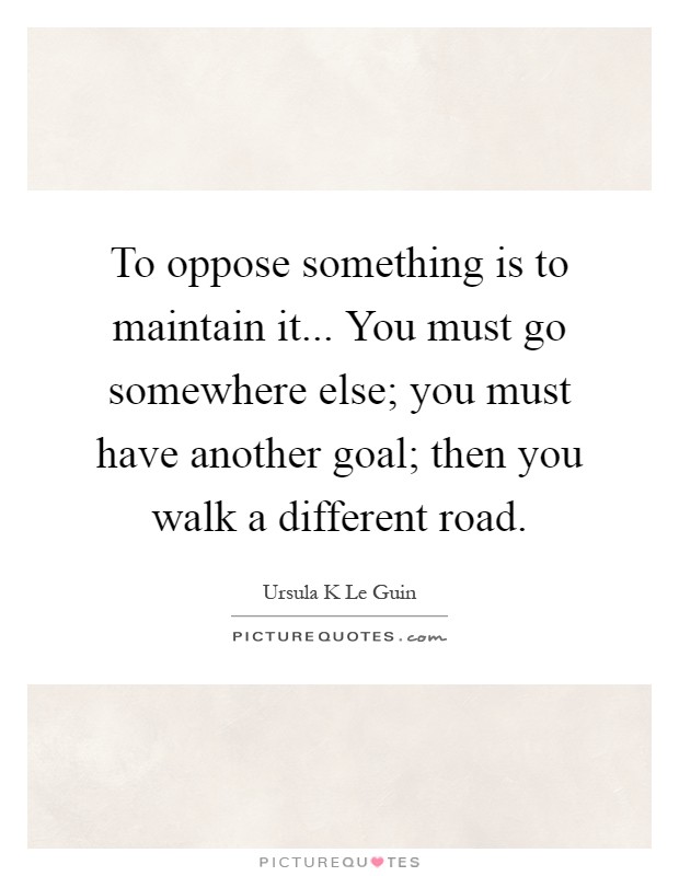 To oppose something is to maintain it... You must go somewhere else; you must have another goal; then you walk a different road Picture Quote #1