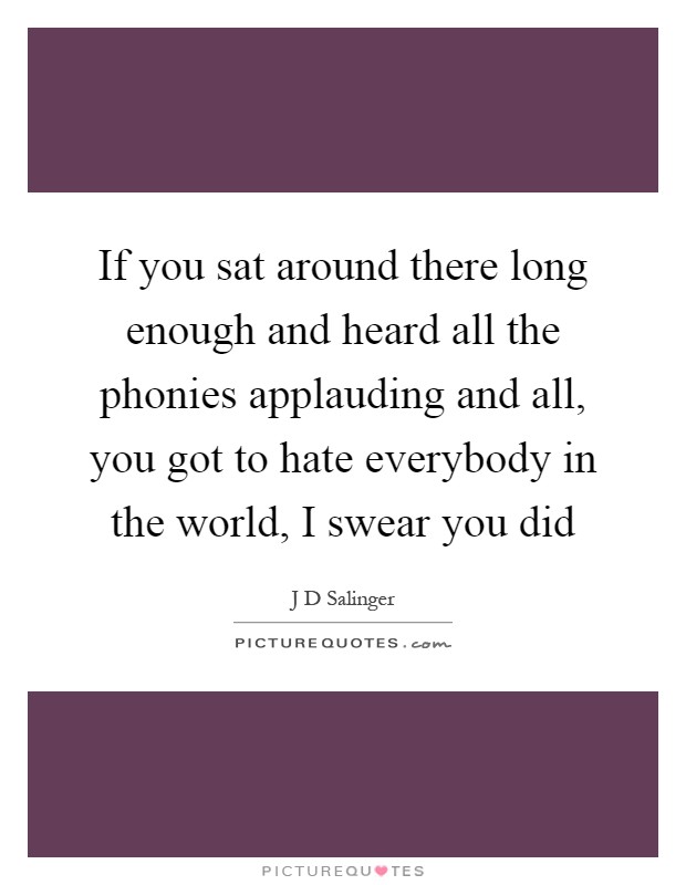 If you sat around there long enough and heard all the phonies applauding and all, you got to hate everybody in the world, I swear you did Picture Quote #1